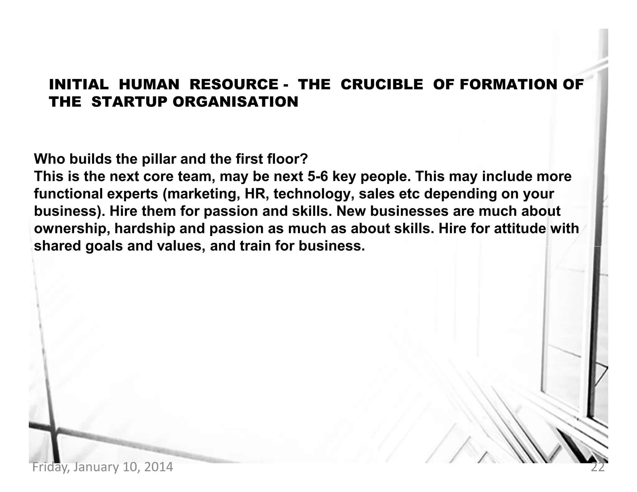 INITIAL HUMAN RESOURCE - THE CRUCIBLE OF FORMATION OF
THE STARTUP ORGANISATION

Who builds the pillar and the first floor?
This is the next core team, may be next 5-6 key people. This may include more
functional experts (marketing, HR, technology, sales etc depending on your
business). Hire them for passion and skills. New businesses are much about
ownership, hardship and passion as much as about skills. Hire for attitude with
shared goals and values, and train for business.

Friday, January 10, 2014

22

 