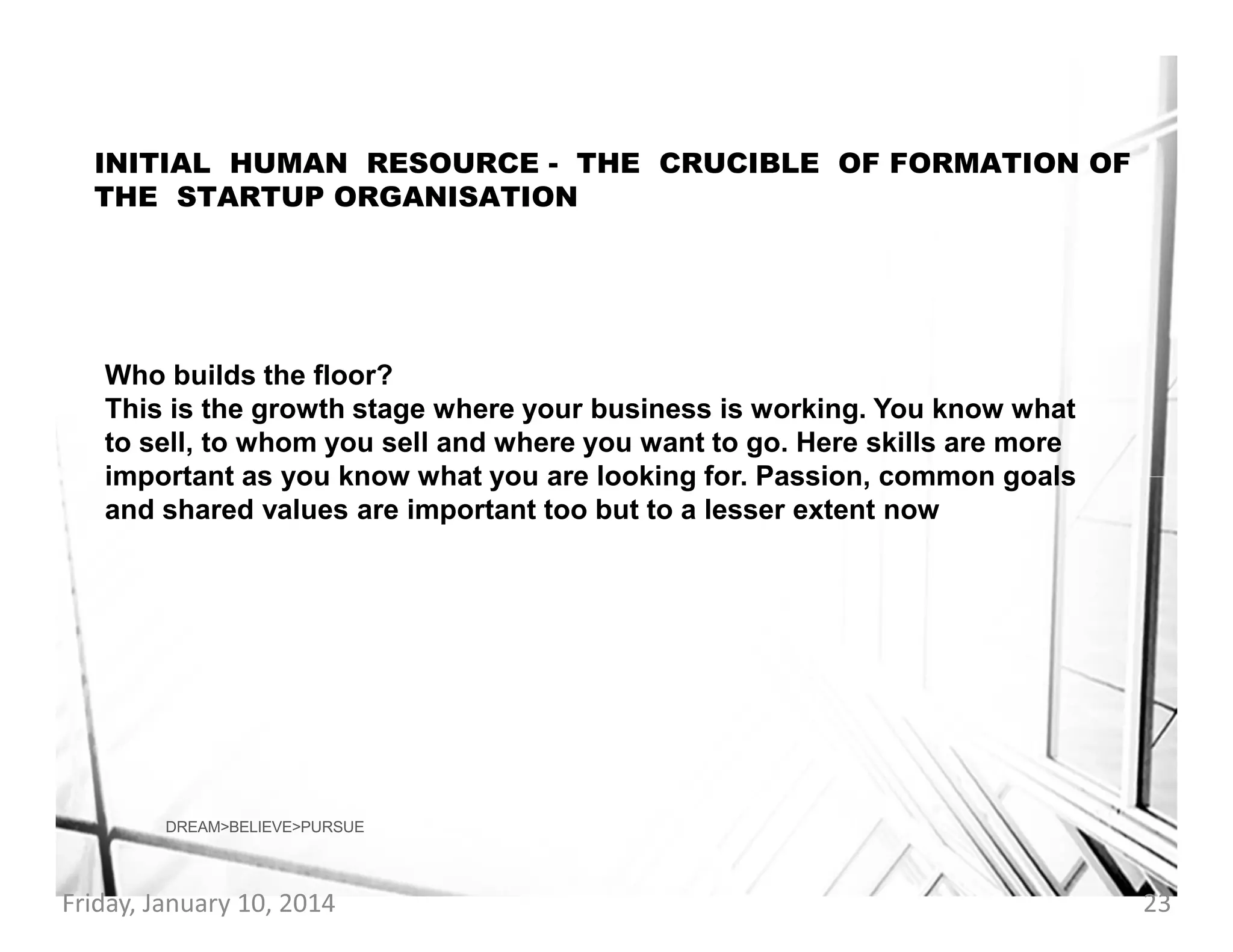INITIAL HUMAN RESOURCE - THE CRUCIBLE OF FORMATION OF
THE STARTUP ORGANISATION

Who builds the floor?
This is the growth stage where your business is working. You know what
to sell, to whom you sell and where you want to go. Here skills are more
important as you know what you are looking for. Passion, common goals
and shared values are important too but to a lesser extent now

DREAM>BELIEVE>PURSUE

Friday, January 10, 2014

23

 