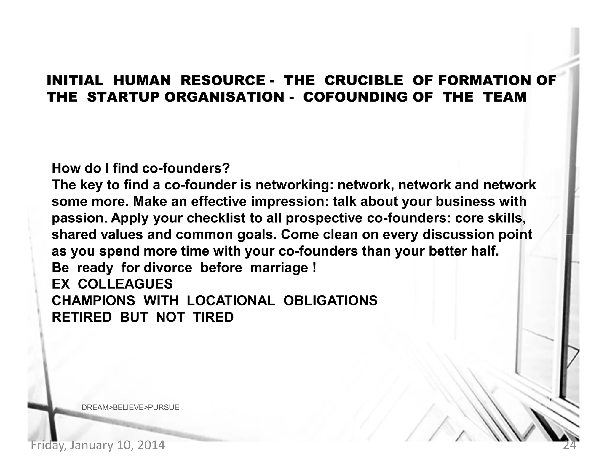 INITIAL HUMAN RESOURCE - THE CRUCIBLE OF FORMATION OF
THE STARTUP ORGANISATION - COFOUNDING OF THE TEAM

How do I find co-founders?
The key to find a co-founder is networking: network, network and network
some more. Make an effective impression: talk about your business with
passion. Apply your checklist to all prospective co-founders: core skills,
shared values and common goals. Come clean on every discussion point
as you spend more time with your co-founders than your better half.
Be ready for divorce before marriage !
EX COLLEAGUES
CHAMPIONS WITH LOCATIONAL OBLIGATIONS
RETIRED BUT NOT TIRED

DREAM>BELIEVE>PURSUE

Friday, January 10, 2014

24

 