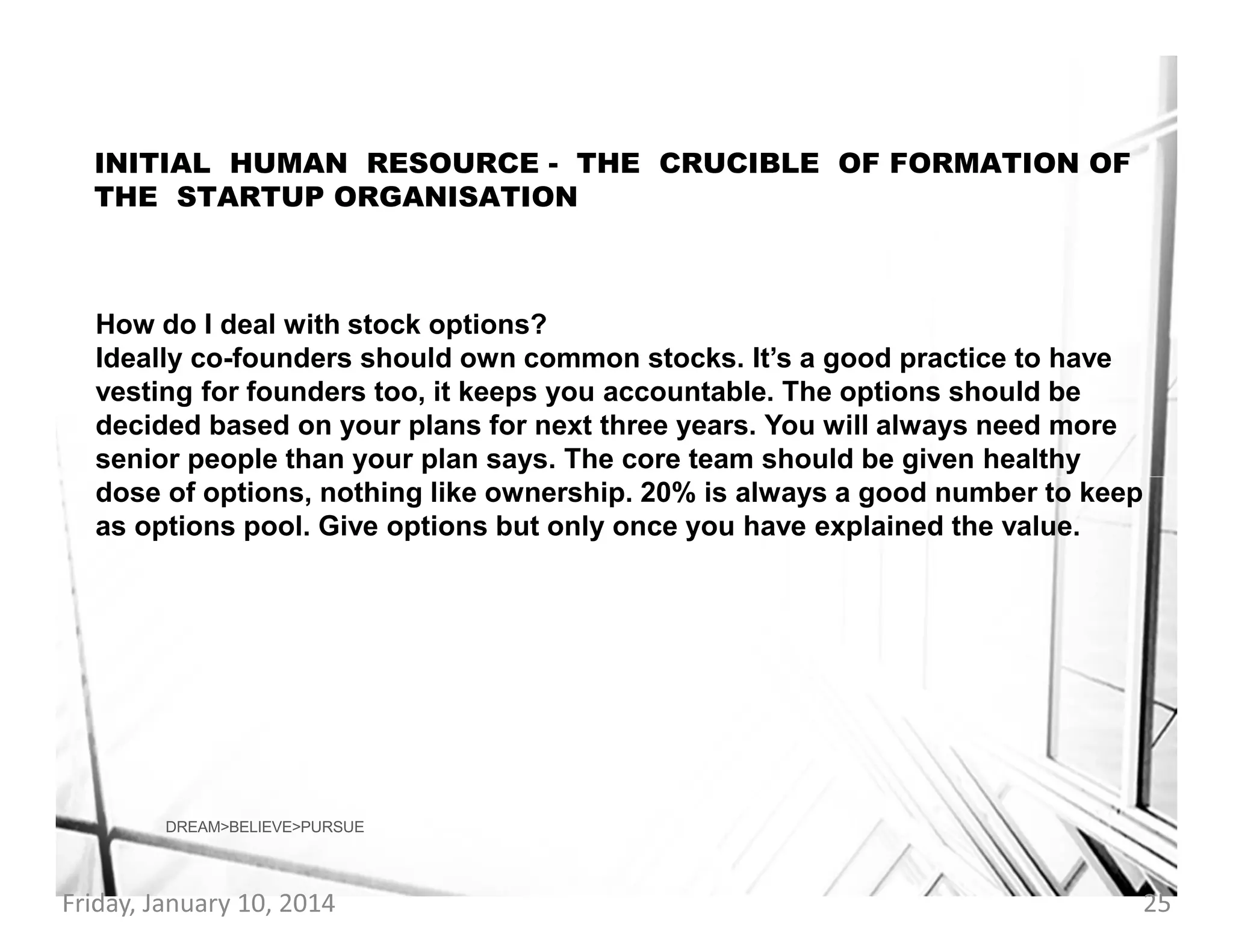INITIAL HUMAN RESOURCE - THE CRUCIBLE OF FORMATION OF
THE STARTUP ORGANISATION

How do I deal with stock options?
Ideally co-founders should own common stocks. It’s a good practice to have
vesting for founders too, it keeps you accountable. The options should be
decided based on your plans for next three years. You will always need more
senior people than your plan says. The core team should be given healthy
dose of options, nothing like ownership. 20% is always a good number to keep
as options pool. Give options but only once you have explained the value.

DREAM>BELIEVE>PURSUE

Friday, January 10, 2014

25

 