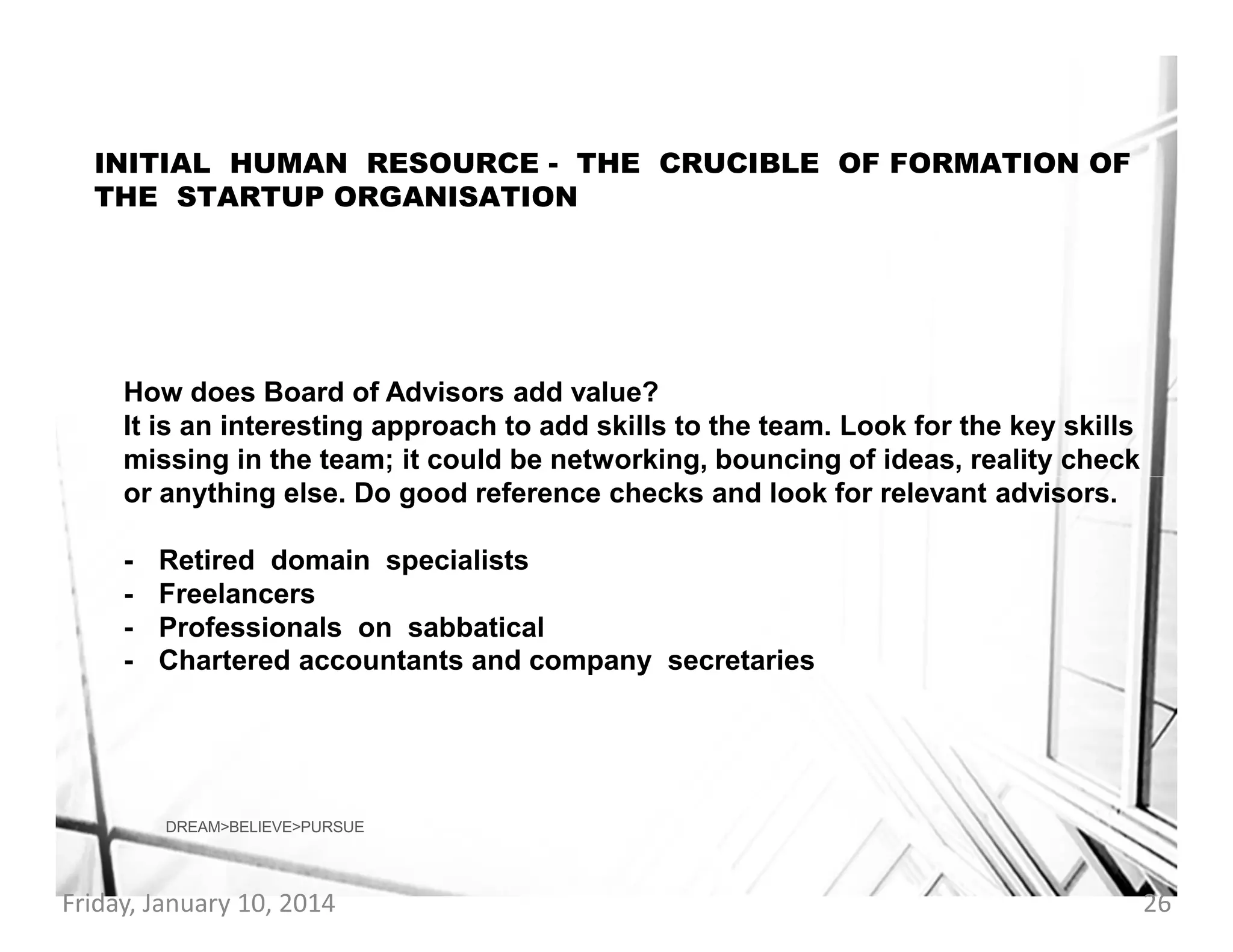 INITIAL HUMAN RESOURCE - THE CRUCIBLE OF FORMATION OF
THE STARTUP ORGANISATION

How does Board of Advisors add value?
It is an interesting approach to add skills to the team. Look for the key skills
missing in the team; it could be networking, bouncing of ideas, reality check
or anything else. Do good reference checks and look for relevant advisors.
-

Retired domain specialists
Freelancers
Professionals on sabbatical
Chartered accountants and company secretaries

DREAM>BELIEVE>PURSUE

Friday, January 10, 2014

26

 