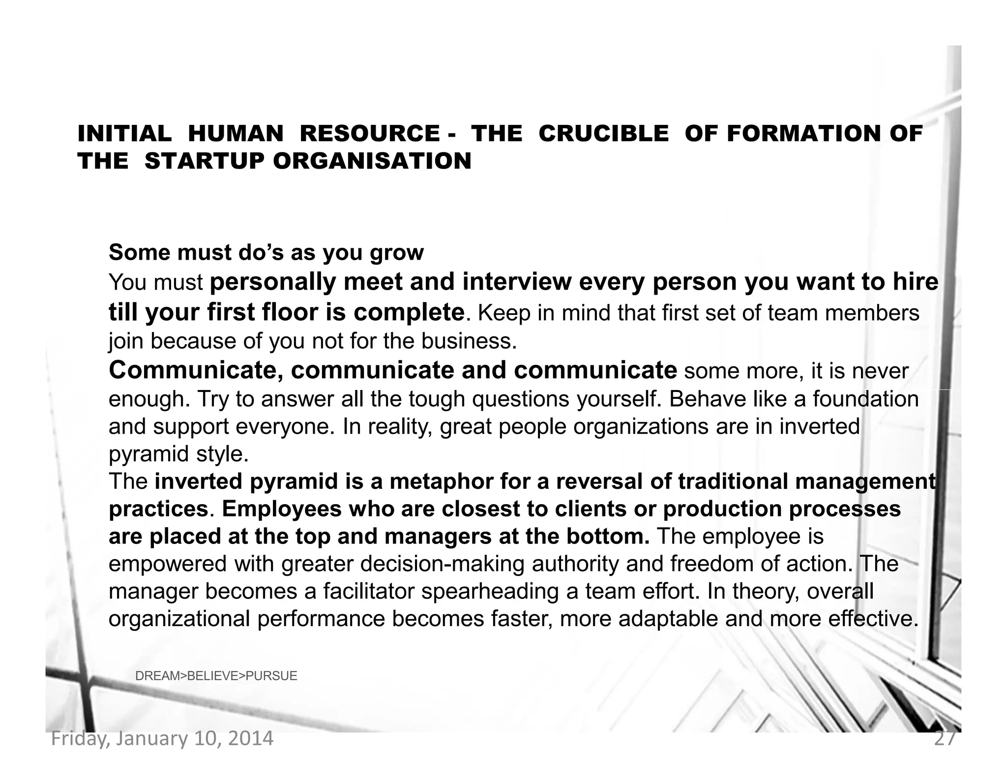 INITIAL HUMAN RESOURCE - THE CRUCIBLE OF FORMATION OF
THE STARTUP ORGANISATION

Some must do’s as you grow
You must personally meet and interview every person you want to hire
till your first floor is complete. Keep in mind that first set of team members
join because of you not for the business.
Communicate, communicate and communicate some more, it is never
enough. Try to answer all the tough questions yourself. Behave like a foundation
and support everyone. In reality, great people organizations are in inverted
pyramid style.
The inverted pyramid is a metaphor for a reversal of traditional management
practices. Employees who are closest to clients or production processes
are placed at the top and managers at the bottom. The employee is
empowered with greater decision-making authority and freedom of action. The
manager becomes a facilitator spearheading a team effort. In theory, overall
organizational performance becomes faster, more adaptable and more effective.
DREAM>BELIEVE>PURSUE

Friday, January 10, 2014

27

 