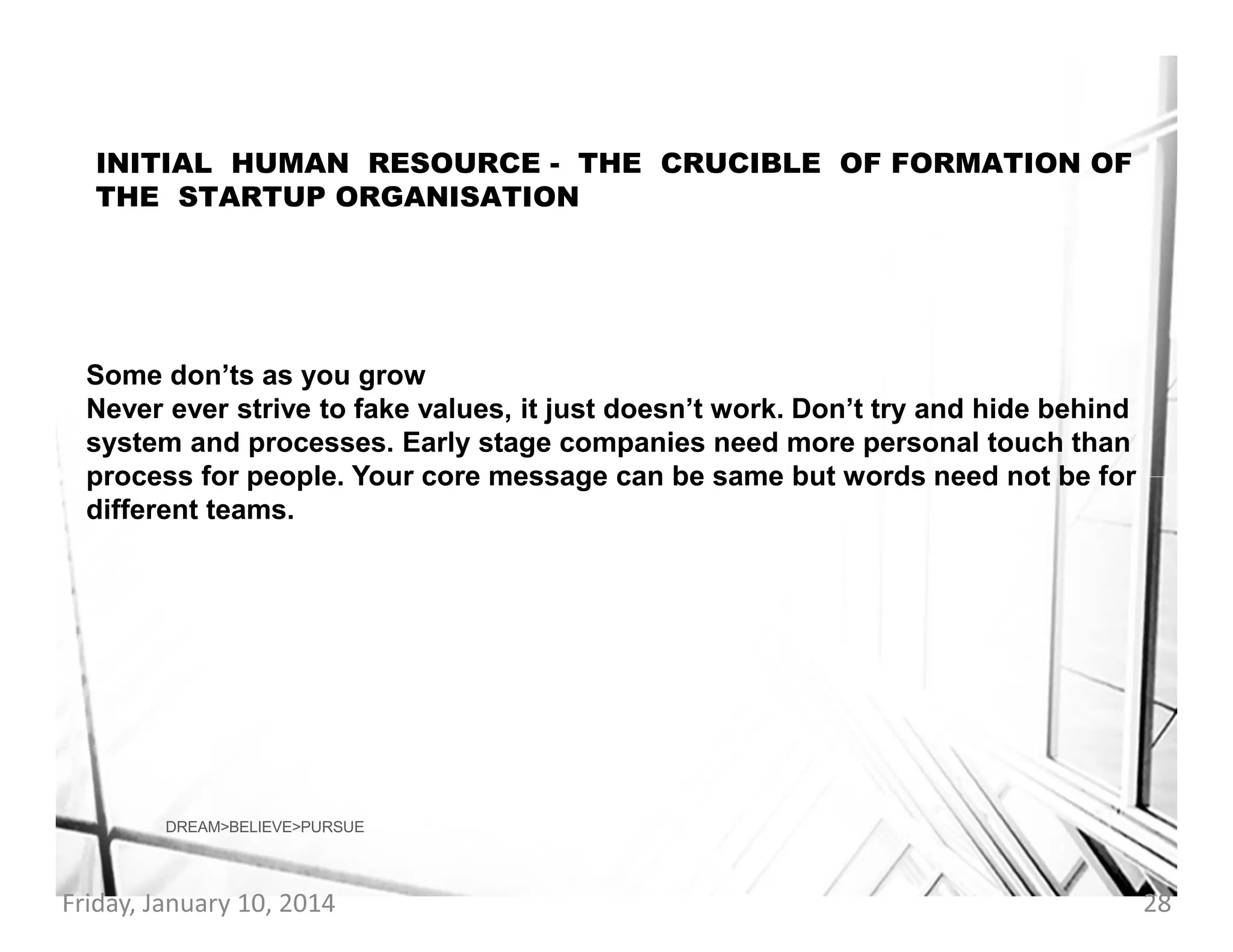 INITIAL HUMAN RESOURCE - THE CRUCIBLE OF FORMATION OF
THE STARTUP ORGANISATION

Some don’ts as you grow
Never ever strive to fake values, it just doesn’t work. Don’t try and hide behind
system and processes. Early stage companies need more personal touch than
process for people. Your core message can be same but words need not be for
different teams.

DREAM>BELIEVE>PURSUE

Friday, January 10, 2014

28

 