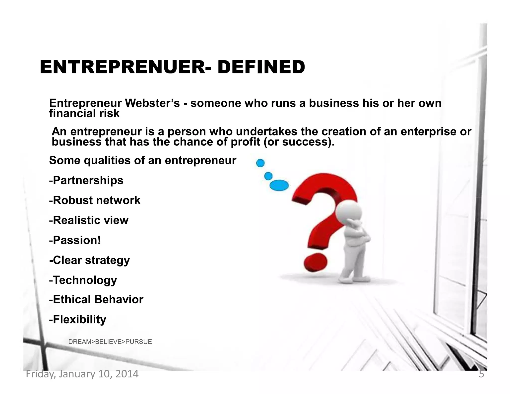 ENTREPRENUER- DEFINED
Entrepreneur Webster’s - someone who runs a business his or her own
financial risk
An entrepreneur is a person who undertakes the creation of an enterprise or
business that has the chance of profit (or success).
Some qualities of an entrepreneur
-Partnerships
-Robust network
-Realistic view
-Passion!
-Clear strategy
-Technology
-Ethical Behavior
-Flexibility
DREAM>BELIEVE>PURSUE

Friday, January 10, 2014

5

 