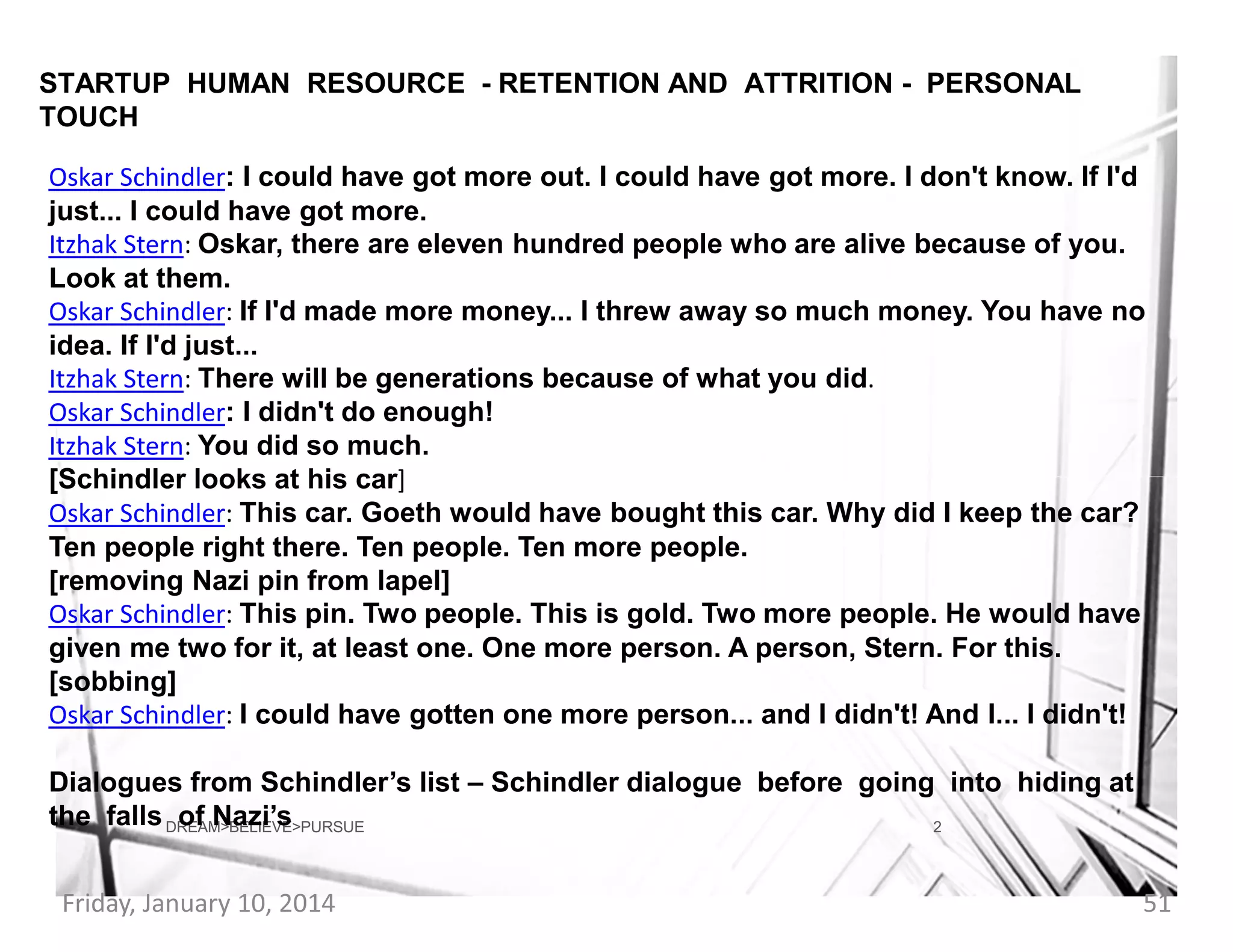 STARTUP HUMAN RESOURCE - RETENTION AND ATTRITION - PERSONAL
TOUCH
Oskar Schindler: I could have got more out. I could have got more. I don't know. If I'd
just... I could have got more.
Itzhak Stern: Oskar, there are eleven hundred people who are alive because of you.
Look at them.
Oskar Schindler: If I'd made more money... I threw away so much money. You have no
idea. If I'd just...
Itzhak Stern: There will be generations because of what you did.
Oskar Schindler: I didn't do enough!
Itzhak Stern: You did so much.
[Schindler looks at his car]
Oskar Schindler: This car. Goeth would have bought this car. Why did I keep the car?
Ten people right there. Ten people. Ten more people.
[removing Nazi pin from lapel]
Oskar Schindler: This pin. Two people. This is gold. Two more people. He would have
given me two for it, at least one. One more person. A person, Stern. For this.
[sobbing]
Oskar Schindler: I could have gotten one more person... and I didn't! And I... I didn't!
Dialogues from Schindler’s list – Schindler dialogue before going into hiding at
the falls DREAM>BELIEVE>PURSUE
of Nazi’s
2
Friday, January 10, 2014

51

 