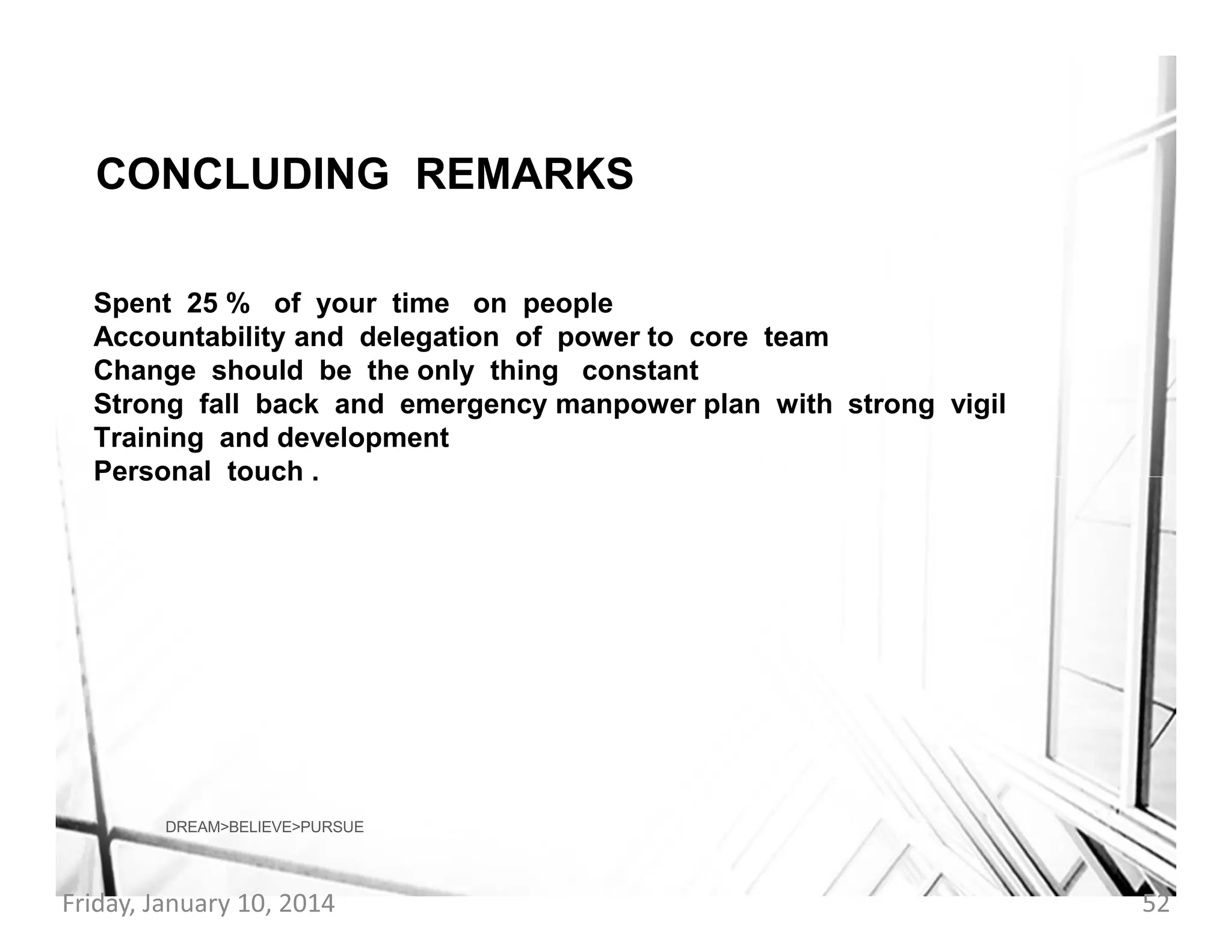 CONCLUDING REMARKS
Spent 25 % of your time on people
Accountability and delegation of power to core team
Change should be the only thing constant
Strong fall back and emergency manpower plan with strong vigil
Training and development
Personal touch .

DREAM>BELIEVE>PURSUE

Friday, January 10, 2014

52

 