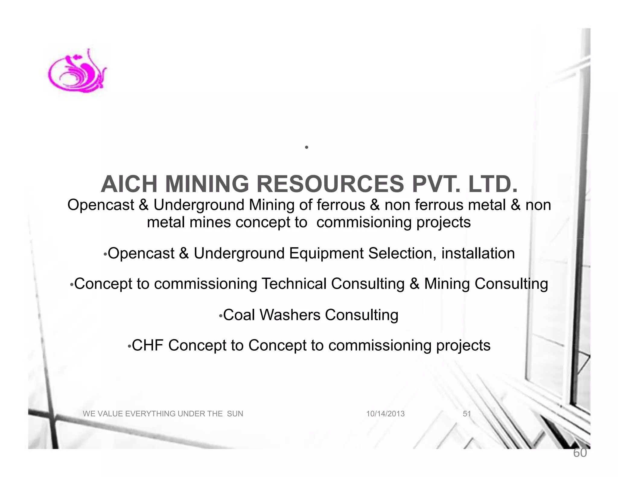 •

AICH MINING RESOURCES PVT. LTD.
Opencast & Underground Mining of ferrous & non ferrous metal & non
metal mines concept to commisioning projects
•Opencast
•Concept

& Underground Equipment Selection, installation

to commissioning Technical Consulting & Mining Consulting
•Coal

•CHF

Washers Consulting

Concept to Concept to commissioning projects

WE VALUE EVERYTHING UNDER THE SUN

10/14/2013

51

60

 