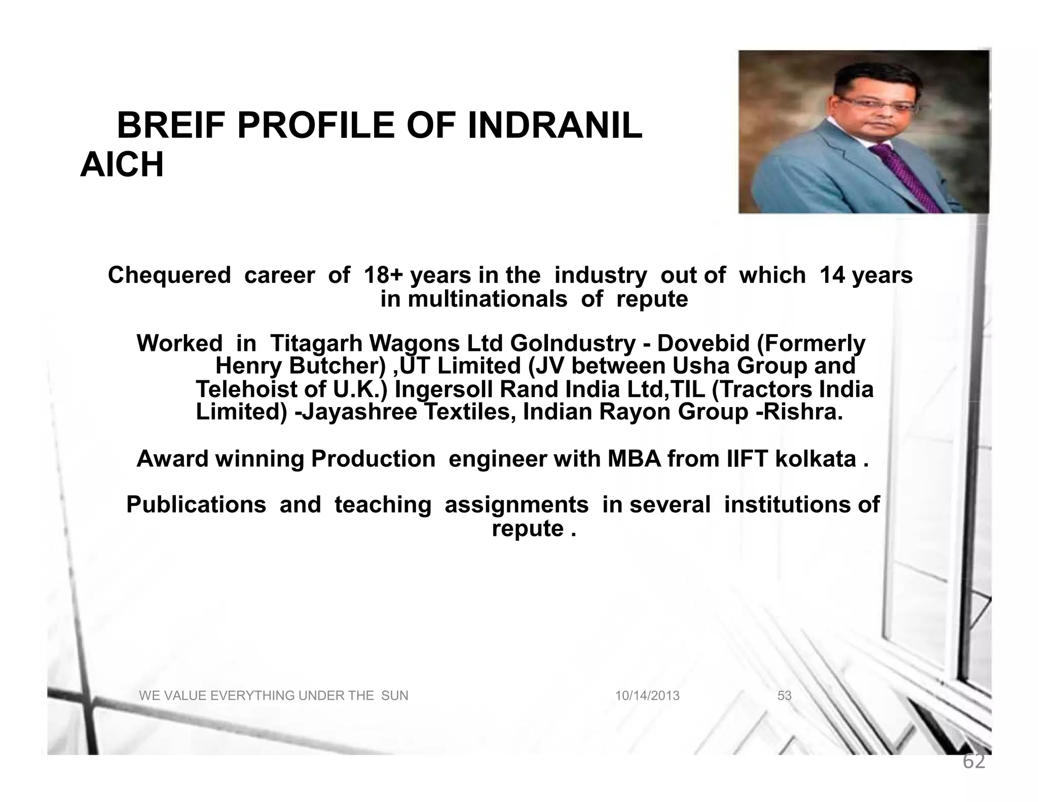 A BREIF PROFILE OF INDRANIL
AICH F ABOUT INDRANIL AICH
Chequered career of 18+ years in the industry out of which 14 years
in multinationals of repute
Worked in Titagarh Wagons Ltd GoIndustry - Dovebid (Formerly
Henry Butcher) ,UT Limited (JV between Usha Group and
Telehoist of U.K.) Ingersoll Rand India Ltd,TIL (Tractors India
Limited) -Jayashree Textiles, Indian Rayon Group -Rishra.
Award winning Production engineer with MBA from IIFT kolkata .
Publications and teaching assignments in several institutions of
repute .

WE VALUE EVERYTHING UNDER THE SUN

10/14/2013

53

62

 