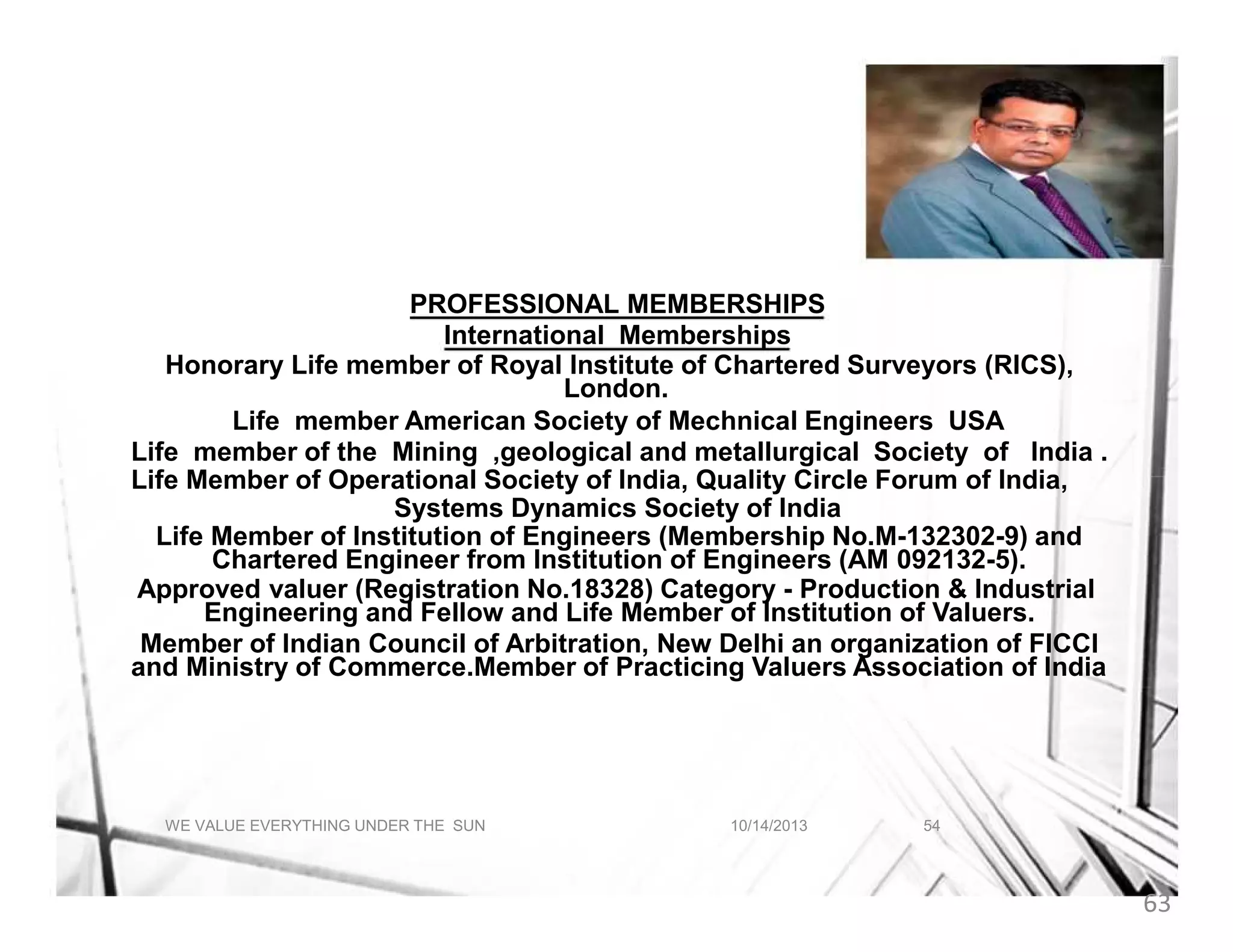 A BRIEF ABOUT INDRANIL AICH
PROFESSIONAL MEMBERSHIPS
International Memberships
Honorary Life member of Royal Institute of Chartered Surveyors (RICS),
London.
Life member American Society of Mechnical Engineers USA
Life member of the Mining ,geological and metallurgical Society of India .
Life Member of Operational Society of India, Quality Circle Forum of India,
Systems Dynamics Society of India
Life Member of Institution of Engineers (Membership No.M-132302-9) and
Chartered Engineer from Institution of Engineers (AM 092132-5).
Approved valuer (Registration No.18328) Category - Production & Industrial
Engineering and Fellow and Life Member of Institution of Valuers.
Member of Indian Council of Arbitration, New Delhi an organization of FICCI
and Ministry of Commerce.Member of Practicing Valuers Association of India

WE VALUE EVERYTHING UNDER THE SUN

10/14/2013

54

63

 