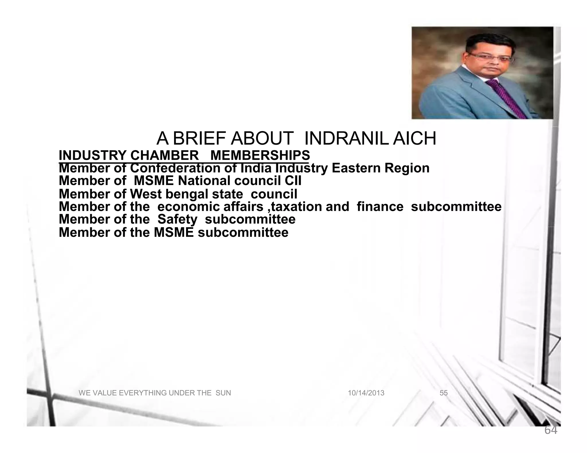 A BRIEF ABOUT INDRANIL AICH
A BRIEF ABOUT INDRANIL AICH
INDUSTRY CHAMBER MEMBERSHIPS
Member of Confederation of India Industry Eastern Region
Member of MSME National council CII
Member of West bengal state council
Member of the economic affairs ,taxation and finance subcommittee
Member of the Safety subcommittee
Member of the MSME subcommittee

WE VALUE EVERYTHING UNDER THE SUN

10/14/2013

55

64

 