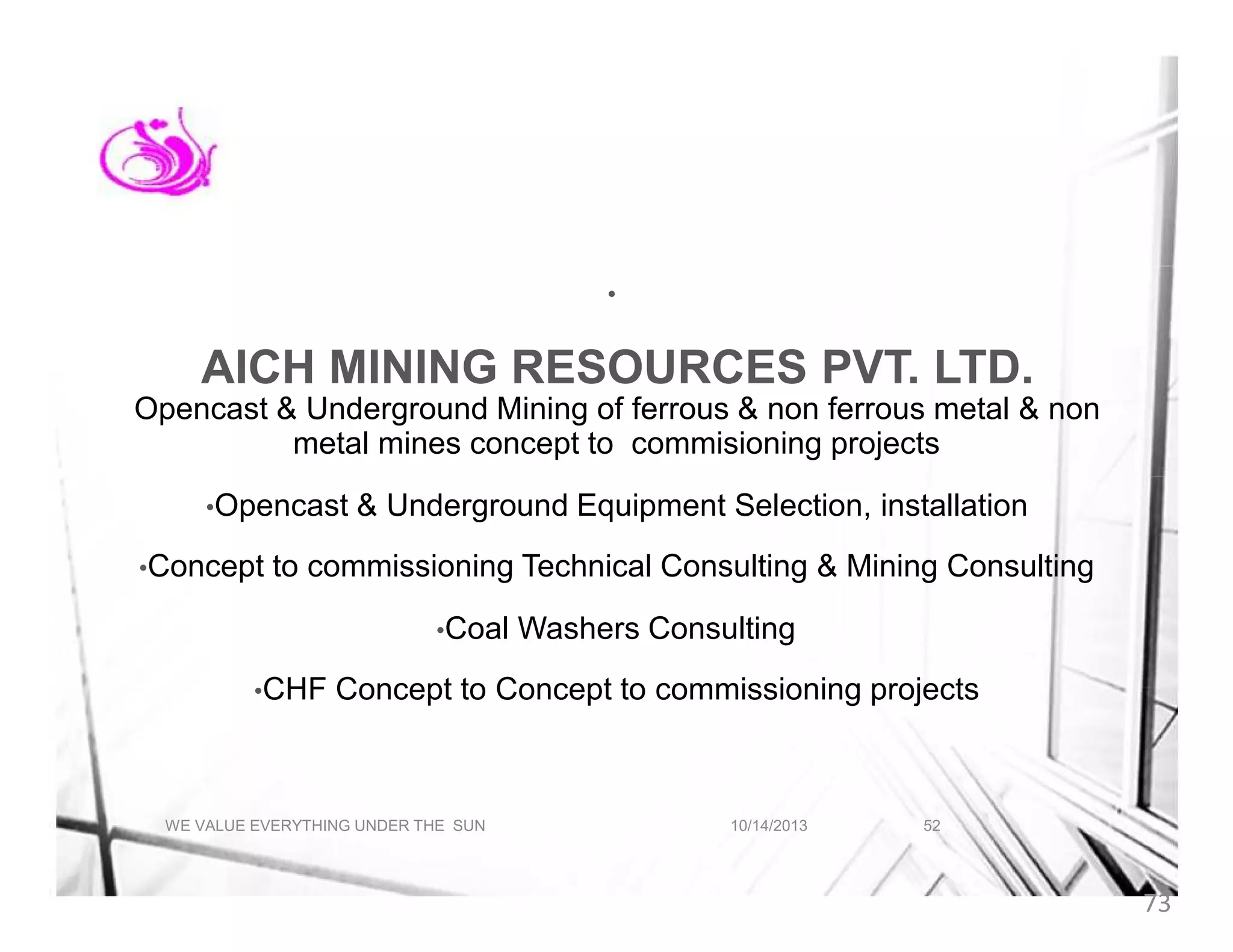 •

AICH MINING RESOURCES PVT. LTD.
Opencast & Underground Mining of ferrous & non ferrous metal & non
metal mines concept to commisioning projects
•Opencast
•Concept

& Underground Equipment Selection, installation

to commissioning Technical Consulting & Mining Consulting
•Coal

•CHF

Washers Consulting

Concept to Concept to commissioning projects

WE VALUE EVERYTHING UNDER THE SUN

10/14/2013

52

73

 