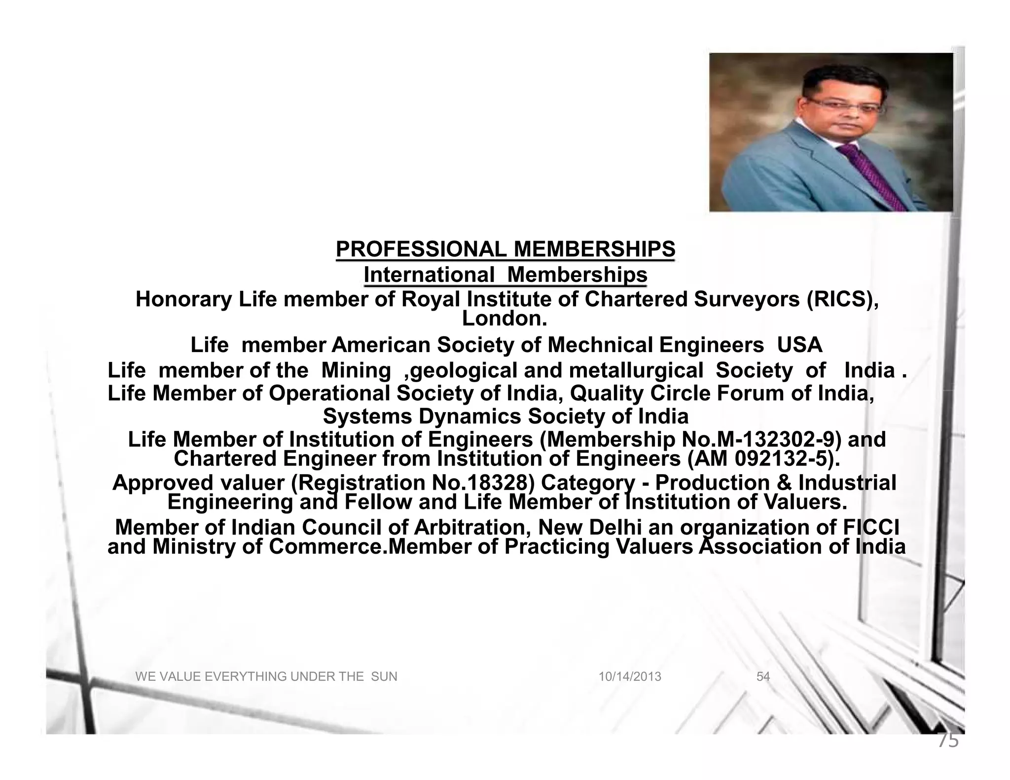 A BRIEF ABOUT INDRANIL AICH
PROFESSIONAL MEMBERSHIPS
International Memberships
Honorary Life member of Royal Institute of Chartered Surveyors (RICS),
London.
Life member American Society of Mechnical Engineers USA
Life member of the Mining ,geological and metallurgical Society of India .
Life Member of Operational Society of India, Quality Circle Forum of India,
Systems Dynamics Society of India
Life Member of Institution of Engineers (Membership No.M-132302-9) and
Chartered Engineer from Institution of Engineers (AM 092132-5).
Approved valuer (Registration No.18328) Category - Production & Industrial
Engineering and Fellow and Life Member of Institution of Valuers.
Member of Indian Council of Arbitration, New Delhi an organization of FICCI
and Ministry of Commerce.Member of Practicing Valuers Association of India

WE VALUE EVERYTHING UNDER THE SUN

10/14/2013

54

75

 