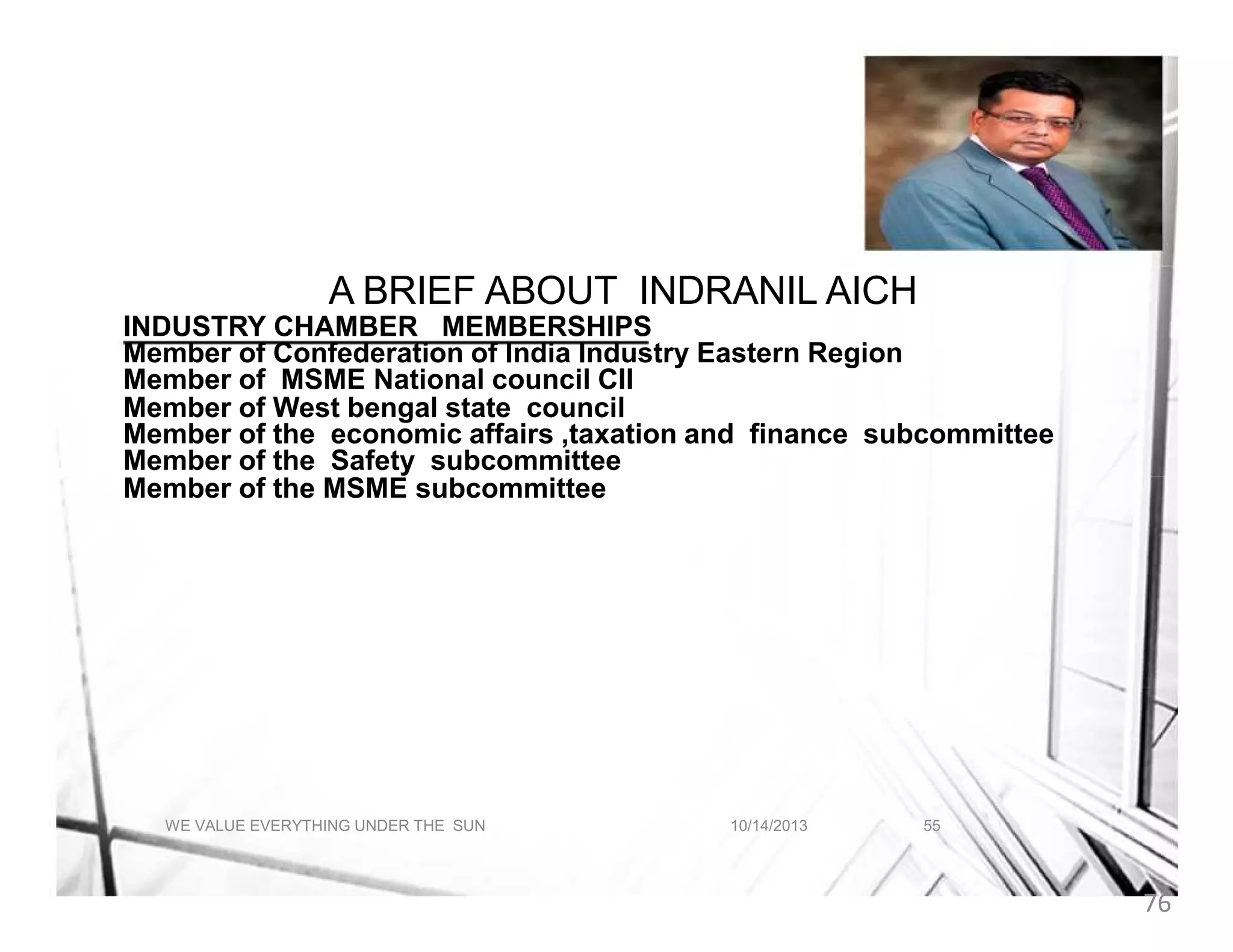 A BRIEF ABOUT INDRANIL AICH
A BRIEF ABOUT INDRANIL AICH
INDUSTRY CHAMBER MEMBERSHIPS
Member of Confederation of India Industry Eastern Region
Member of MSME National council CII
Member of West bengal state council
Member of the economic affairs ,taxation and finance subcommittee
Member of the Safety subcommittee
Member of the MSME subcommittee

WE VALUE EVERYTHING UNDER THE SUN

10/14/2013

55

76

 