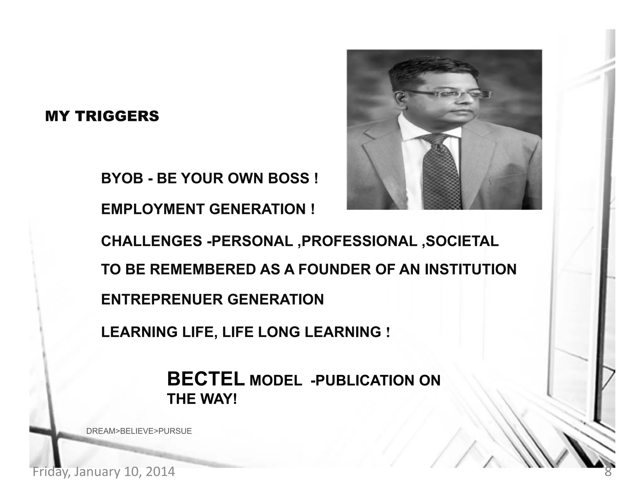 MY TRIGGERS

BYOB - BE YOUR OWN BOSS !
EMPLOYMENT GENERATION !
CHALLENGES -PERSONAL ,PROFESSIONAL ,SOCIETAL
TO BE REMEMBERED AS A FOUNDER OF AN INSTITUTION
ENTREPRENUER GENERATION
LEARNING LIFE, LIFE LONG LEARNING !

BECTEL MODEL

-PUBLICATION ON

THE WAY!
DREAM>BELIEVE>PURSUE

Friday, January 10, 2014

8

 
