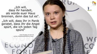 „Ich will,
dass ihr handelt,
als würde euer Haus
brennen, denn das tut es“.
„Ich will, dass Ihr in Panik
geratet, dass Ihr die Angst
spürt, die ich jeden Tag
spüre“
Greta Thunberg, 16 Jahre alt,
auf dem Weltwirtschaftsforum in Davos.
 