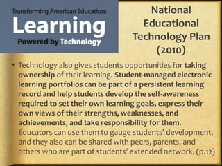 National Educational Technology Plan (2010)Technology also gives students opportunities for taking ownership of their learning. Student-managed electronic learning portfolios can be part of a persistent learning record and help students develop the self-awareness required to set their own learning goals, express their own views of their strengths, weaknesses, and achievements, and take responsibility for them. Educators can use them to gauge students’ development, and they also can be shared with peers, parents, and others who are part of students’ extended network. (p.12)