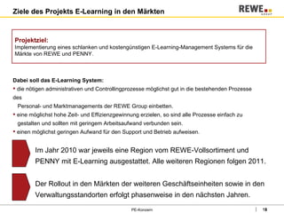 Ziele des Projekts E-Learning in den Märkten PE-Konzern Dabei soll das E-Learning System: die nötigen administrativen und Controllingprozesse möglichst gut in die bestehenden Prozesse des    Personal- und Marktmanagements der REWE Group einbetten. eine möglichst hohe Zeit- und Effizienzgewinnung erzielen, so sind alle Prozesse einfach zu    gestalten und sollten mit geringem Arbeitsaufwand verbunden sein. einen möglichst geringen Aufwand für den Support und Betrieb aufweisen. Projektziel: Implementierung eines schlanken und kostengünstigen E-Learning-Management Systems für die Märkte von REWE und PENNY. Im Jahr 2010 war jeweils eine Region vom REWE-Vollsortiment und PENNY mit E-Learning ausgestattet. Alle weiteren Regionen folgen 2011. Der Rollout in den Märkten der weiteren Geschäftseinheiten sowie in den Verwaltungsstandorten erfolgt phasenweise in den nächsten Jahren. 