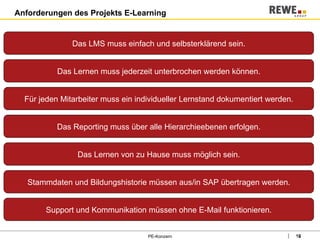 Anforderungen des Projekts E-Learning PE-Konzern Das LMS muss einfach und selbsterklärend sein. Das Lernen muss jederzeit unterbrochen werden können. Für jeden Mitarbeiter muss ein individueller Lernstand dokumentiert werden. Das Reporting muss über alle Hierarchieebenen erfolgen. Das Lernen von zu Hause muss möglich sein. Stammdaten und Bildungshistorie müssen aus/in SAP übertragen werden. Support und Kommunikation müssen ohne E-Mail funktionieren. 