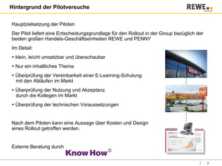 Hintergrund der Pilotversuche Hauptzielsetzung der Piloten  Der Pilot liefert eine Entscheidungsgrundlage für den Rollout in der Group bezüglich der beiden großen Handels-Geschäftseinheiten REWE und PENNY Im Detail: klein, leicht umsetzbar und überschaubar Nur ein inhaltliches Thema  Überprüfung der Vereinbarkeit einer E-Learning-Schulung    mit den Abläufen im Markt Überprüfung der Nutzung und Akzeptanz    durch die Kollegen im Markt Überprüfung der technischen Voraussetzungen Nach dem Piloten kann eine Aussage über Kosten und Design  eines Rollout getroffen werden. Externe Beratung durch  