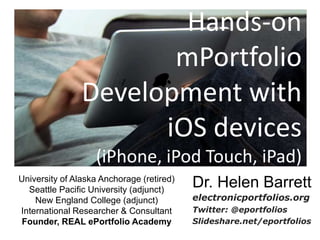 Hands-on mPortfolio Development with iOS devices (iPhone, iPod Touch, iPad) Dr. Helen Barrett electronicportfolios.org Twitter: @eportfolios Slideshare.net/eportfolios University of Alaska Anchorage (retired) Seattle Pacific University (adjunct) New England College (adjunct) International Researcher & Consultant Founder, REAL ePortfolio Academy 