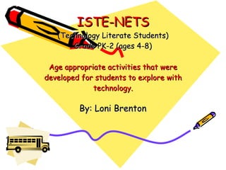 ISTE-NETS (Technology Literate Students) Grade PK-2 (ages 4-8) Age appropriate activities that were developed for students to explore with technology. By: Loni Brenton 