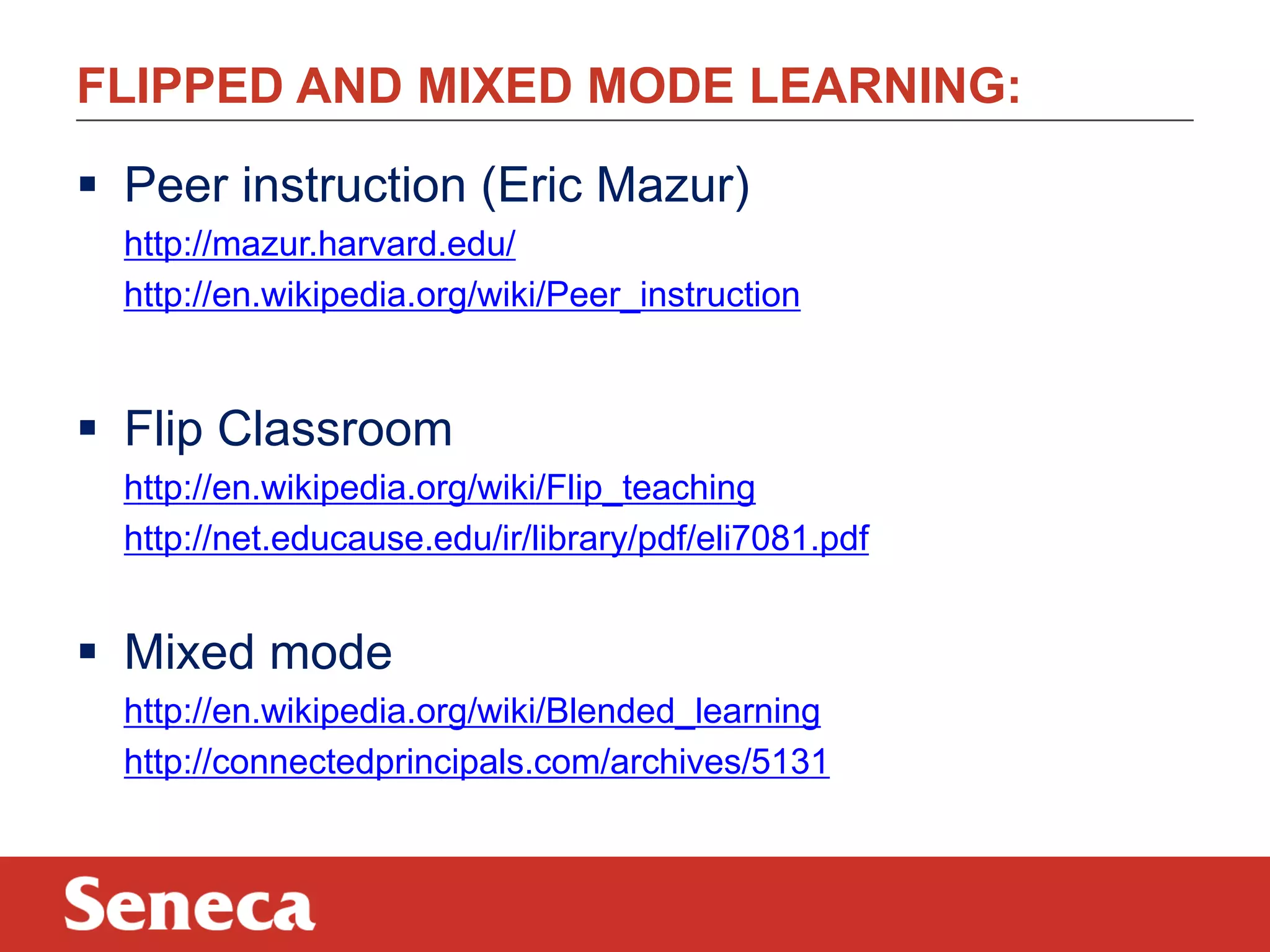 FLIPPED AND MIXED MODE LEARNING:
 Peer instruction (Eric Mazur)
http://mazur.harvard.edu/
http://en.wikipedia.org/wiki/Peer_instruction
 Flip Classroom
http://en.wikipedia.org/wiki/Flip_teaching
http://net.educause.edu/ir/library/pdf/eli7081.pdf
 Mixed mode
http://en.wikipedia.org/wiki/Blended_learning
http://connectedprincipals.com/archives/5131
 