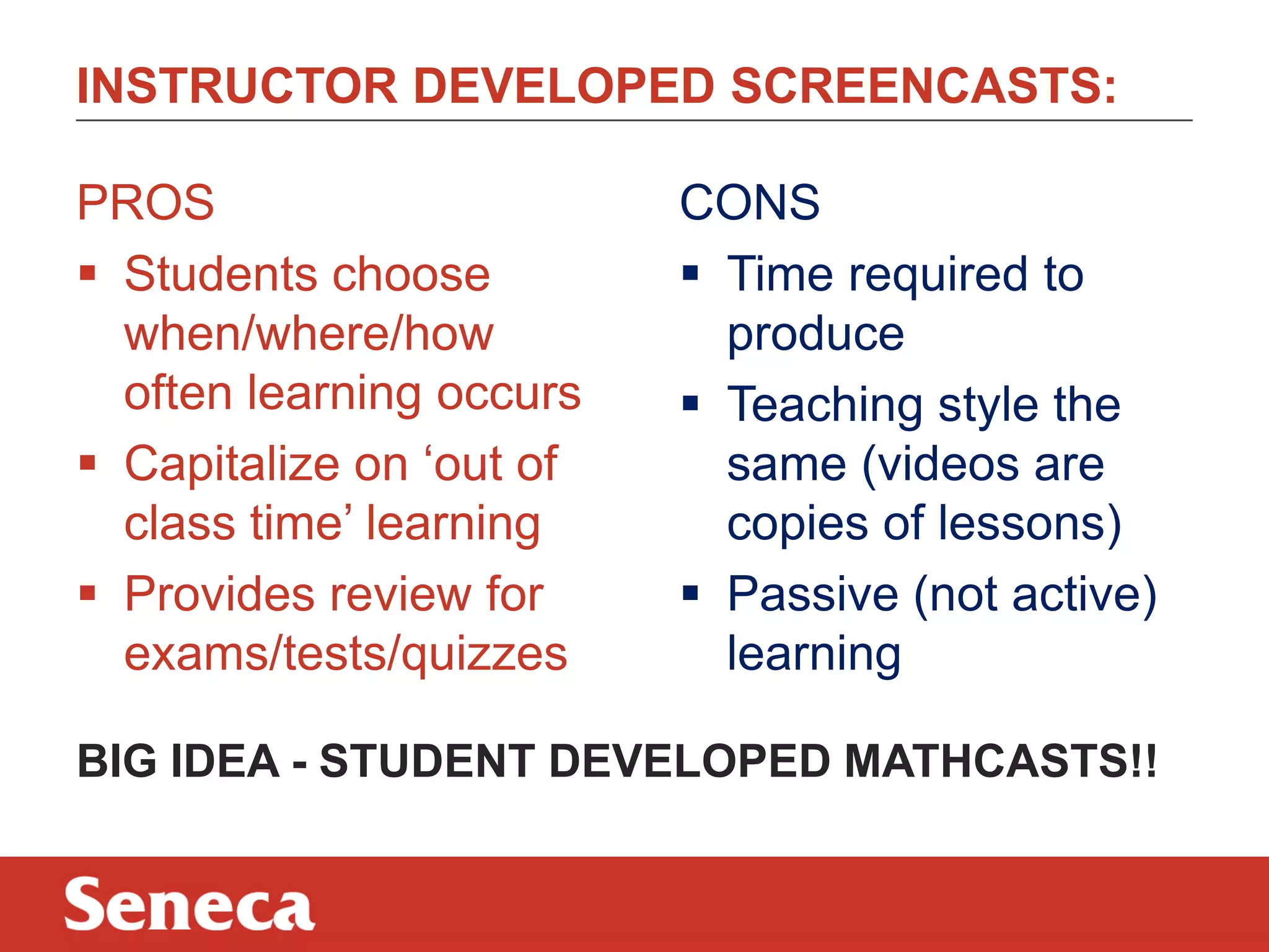 INSTRUCTOR DEVELOPED SCREENCASTS:
CONS
 Time required to
produce
 Teaching style the
same (videos are
copies of lessons)
 Passive (not active)
learning
PROS
 Students choose
when/where/how
often learning occurs
 Capitalize on „out of
class time‟ learning
 Provides review for
exams/tests/quizzes
BIG IDEA - STUDENT DEVELOPED MATHCASTS!!
 