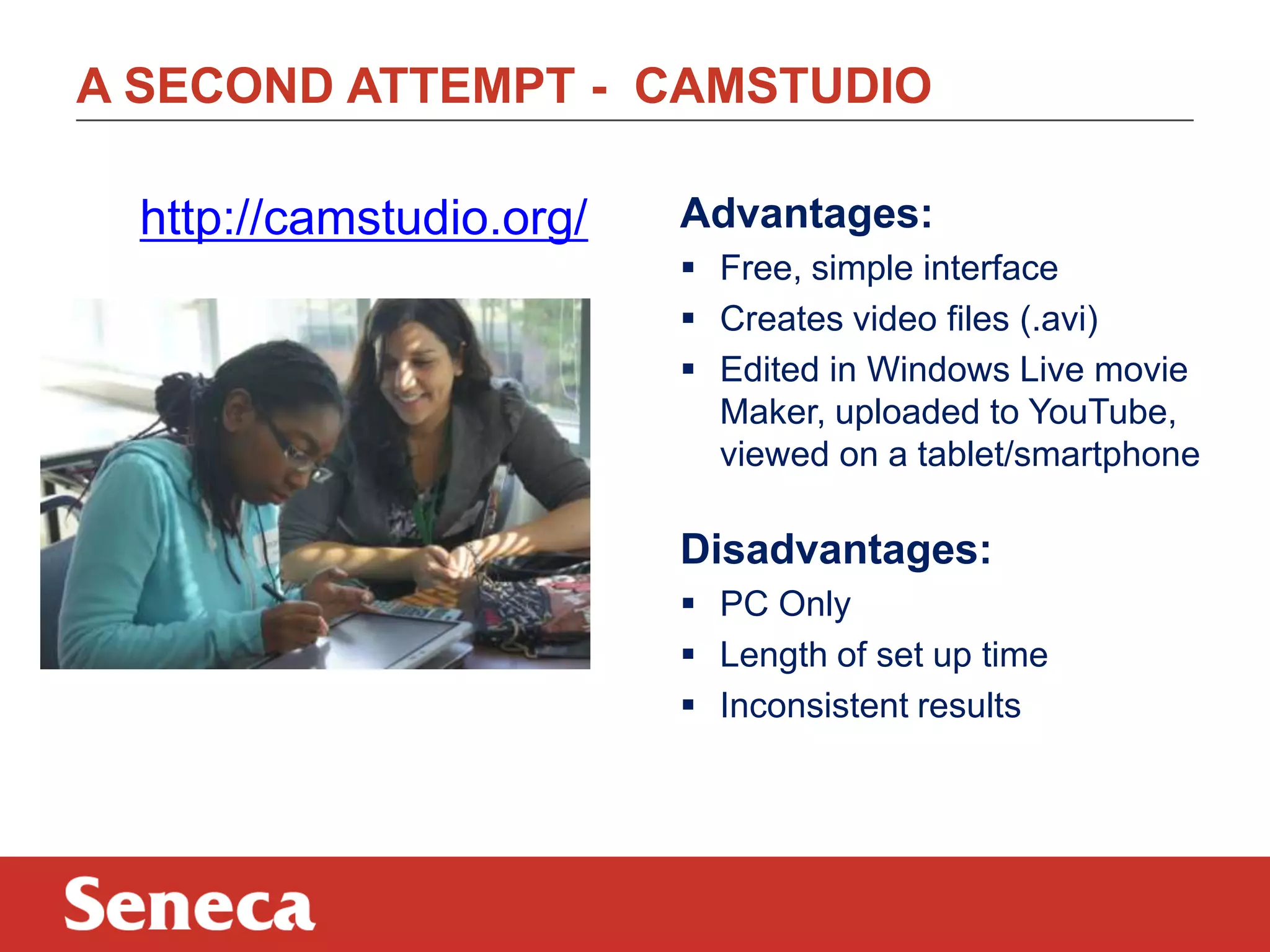 A SECOND ATTEMPT - CAMSTUDIO
http://camstudio.org/ Advantages:
 Free, simple interface
 Creates video files (.avi)
 Edited in Windows Live movie
Maker, uploaded to YouTube,
viewed on a tablet/smartphone
Disadvantages:
 PC Only
 Length of set up time
 Inconsistent results
 