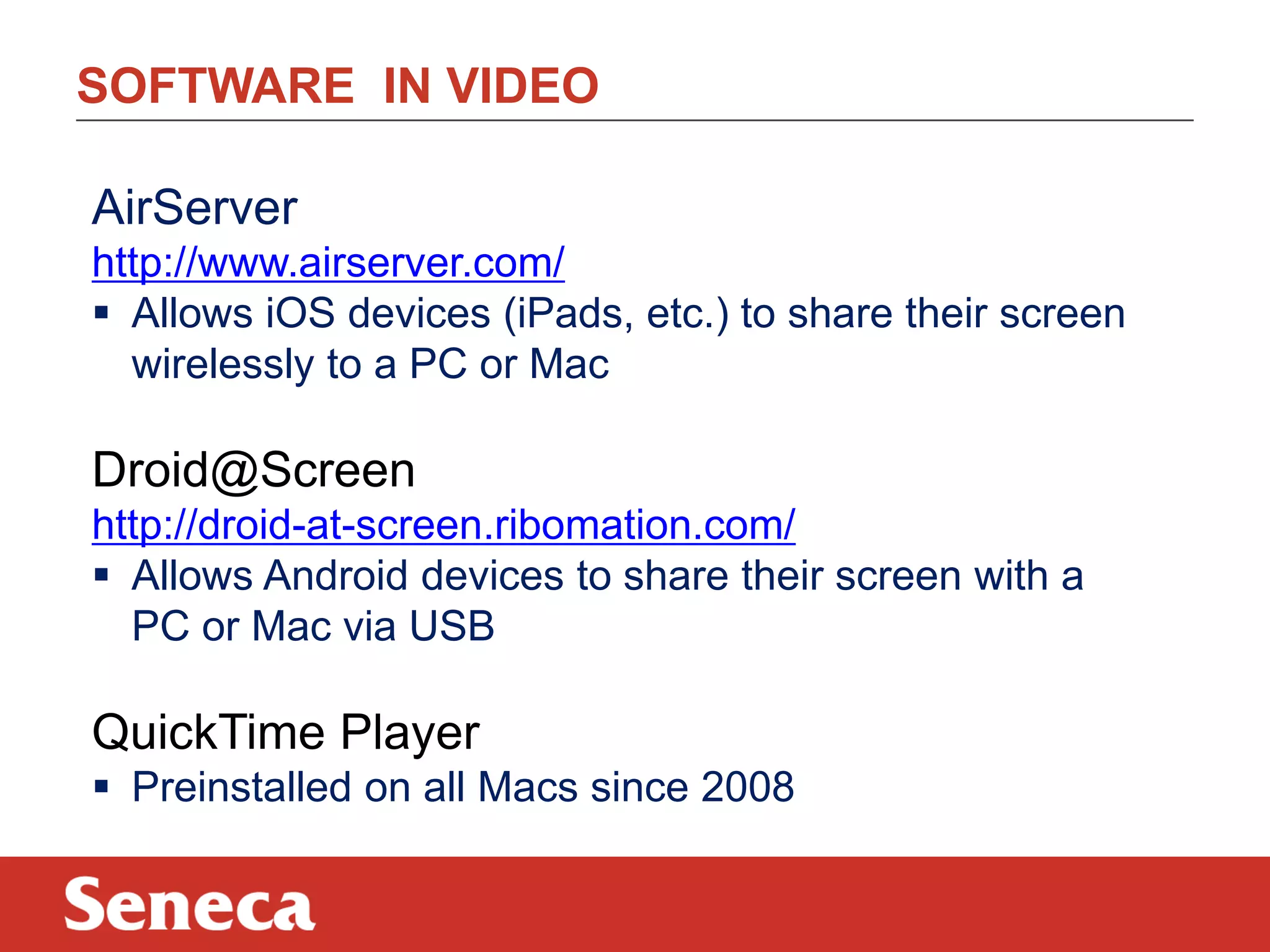 SOFTWARE IN VIDEO
AirServer
http://www.airserver.com/
 Allows iOS devices (iPads, etc.) to share their screen
wirelessly to a PC or Mac
Droid@Screen
http://droid-at-screen.ribomation.com/
 Allows Android devices to share their screen with a
PC or Mac via USB
QuickTime Player
 Preinstalled on all Macs since 2008
 