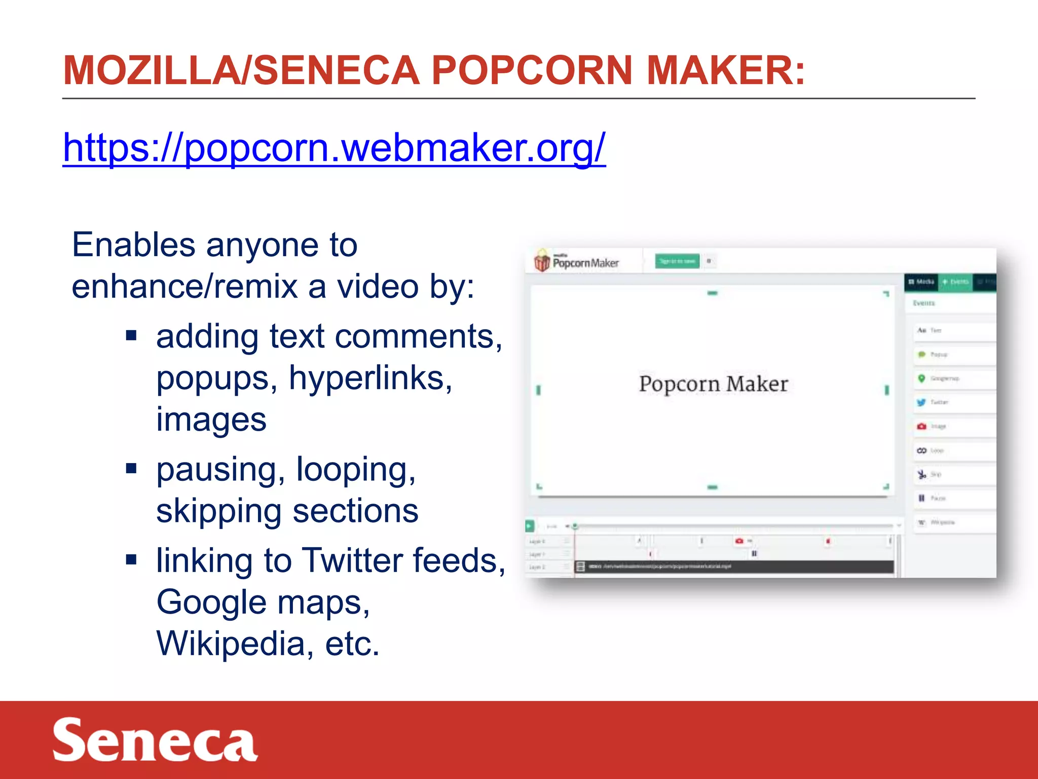 MOZILLA/SENECA POPCORN MAKER:
Enables anyone to
enhance/remix a video by:
 adding text comments,
popups, hyperlinks,
images
 pausing, looping,
skipping sections
 linking to Twitter feeds,
Google maps,
Wikipedia, etc.
https://popcorn.webmaker.org/
 