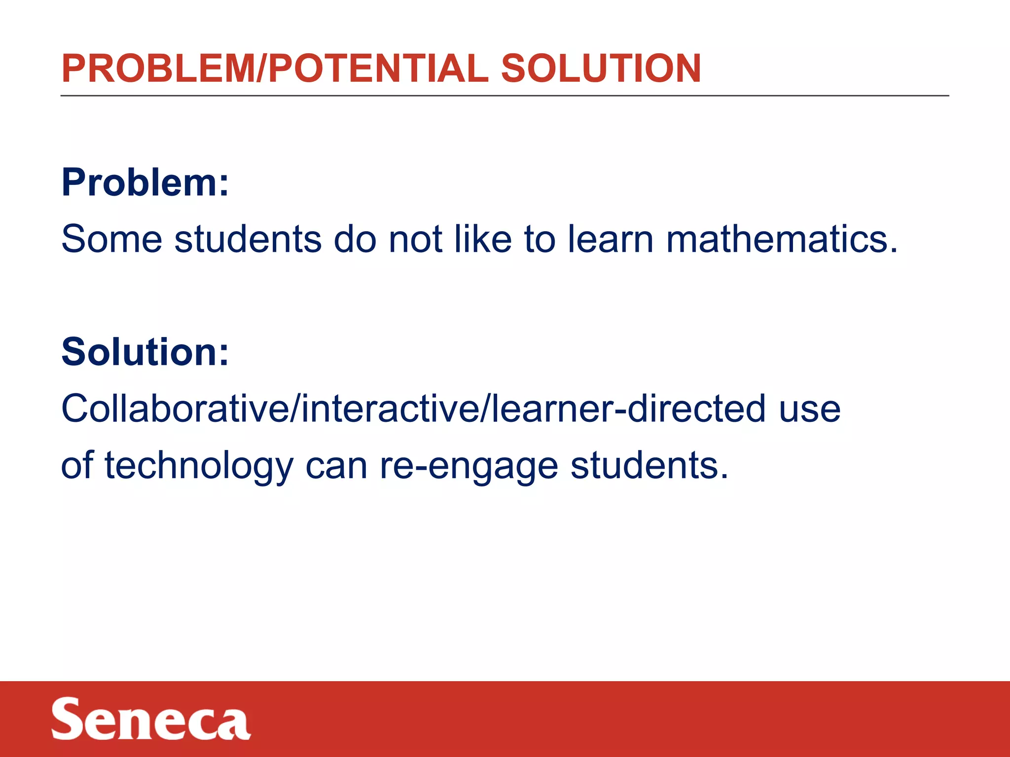 Problem:
Some students do not like to learn mathematics.
Solution:
Collaborative/interactive/learner-directed use
of technology can re-engage students.
PROBLEM/POTENTIAL SOLUTION
 