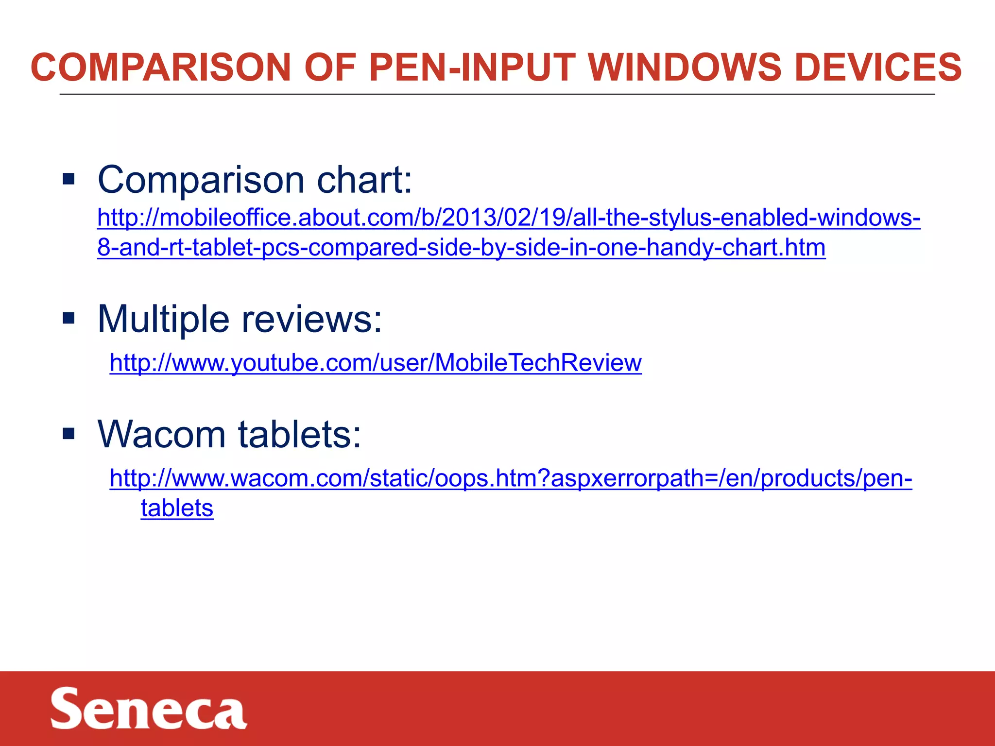 COMPARISON OF PEN-INPUT WINDOWS DEVICES
 Comparison chart:
http://mobileoffice.about.com/b/2013/02/19/all-the-stylus-enabled-windows-
8-and-rt-tablet-pcs-compared-side-by-side-in-one-handy-chart.htm
 Multiple reviews:
http://www.youtube.com/user/MobileTechReview
 Wacom tablets:
http://www.wacom.com/static/oops.htm?aspxerrorpath=/en/products/pen-
tablets
 