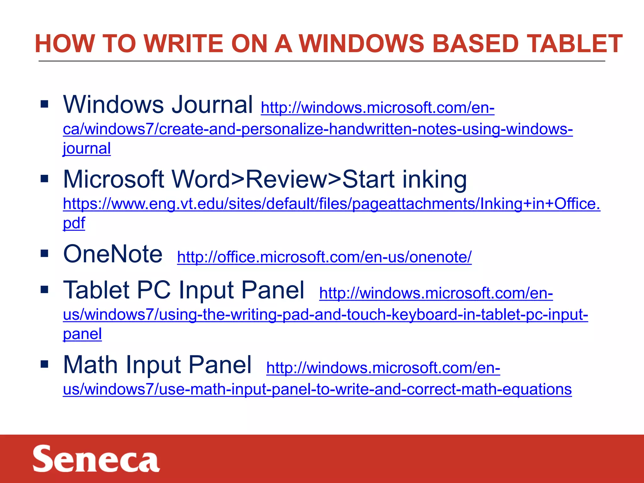 HOW TO WRITE ON A WINDOWS BASED TABLET
 Windows Journal http://windows.microsoft.com/en-
ca/windows7/create-and-personalize-handwritten-notes-using-windows-
journal
 Microsoft Word>Review>Start inking
https://www.eng.vt.edu/sites/default/files/pageattachments/Inking+in+Office.
pdf
 OneNote http://office.microsoft.com/en-us/onenote/
 Tablet PC Input Panel http://windows.microsoft.com/en-
us/windows7/using-the-writing-pad-and-touch-keyboard-in-tablet-pc-input-
panel
 Math Input Panel http://windows.microsoft.com/en-
us/windows7/use-math-input-panel-to-write-and-correct-math-equations
 