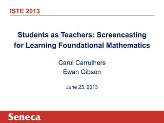 ISTE 2013
Students as Teachers: Screencasting
for Learning Foundational Mathematics
Carol Carruthers
Ewan Gibson
June 25, 2013
 