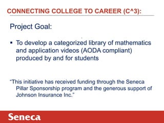 CONNECTING COLLEGE TO CAREER (C^3):
Project Goal:
 To develop a categorized library of mathematics
and application videos (AODA compliant)
produced by and for students
“This initiative has received funding through the Seneca
Pillar Sponsorship program and the generous support of
Johnson Insurance Inc.”
3
 
