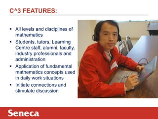 C^3 FEATURES:
 All levels and disciplines of
mathematics
 Students, tutors, Learning
Centre staff, alumni, faculty,
industry professionals and
administration
 Application of fundamental
mathematics concepts used
in daily work situations
 Initiate connections and
stimulate discussion
 