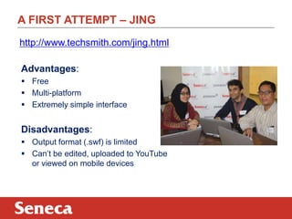 A FIRST ATTEMPT – JING
Advantages:
 Free
 Multi-platform
 Extremely simple interface
Disadvantages:
 Output format (.swf) is limited
 Can‟t be edited, uploaded to YouTube
or viewed on mobile devices
http://www.techsmith.com/jing.html
 