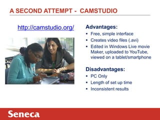 A SECOND ATTEMPT - CAMSTUDIO
http://camstudio.org/ Advantages:
 Free, simple interface
 Creates video files (.avi)
 Edited in Windows Live movie
Maker, uploaded to YouTube,
viewed on a tablet/smartphone
Disadvantages:
 PC Only
 Length of set up time
 Inconsistent results
 
