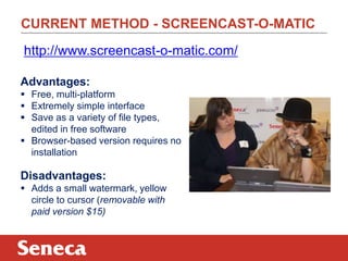 CURRENT METHOD - SCREENCAST-O-MATIC
Advantages:
 Free, multi-platform
 Extremely simple interface
 Save as a variety of file types,
edited in free software
 Browser-based version requires no
installation
Disadvantages:
 Adds a small watermark, yellow
circle to cursor (removable with
paid version $15)
http://www.screencast-o-matic.com/
 