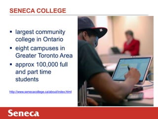 SENECA COLLEGE
 largest community
college in Ontario
 eight campuses in
Greater Toronto Area
 approx 100,000 full
and part time
students
http://www.senecacollege.ca/about/index.html
 