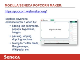 MOZILLA/SENECA POPCORN MAKER:
Enables anyone to
enhance/remix a video by:
 adding text comments,
popups, hyperlinks,
images
 pausing, looping,
skipping sections
 linking to Twitter feeds,
Google maps,
Wikipedia, etc.
https://popcorn.webmaker.org/
 