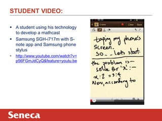 STUDENT VIDEO:
 A student using his technology
to develop a mathcast
 Samsung SGH-i717m with S-
note app and Samsung phone
stylus
 http://www.youtube.com/watch?v=
p56FGmJdCyQ&feature=youtu.be
 