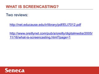 WHAT IS SCREENCASTING?
Two reviews:
http://net.educause.edu/ir/library/pdf/ELI7012.pdf
http://www.oreillynet.com/pub/a/oreilly/digitalmedia/2005/
11/16/what-is-screencasting.html?page=1
 