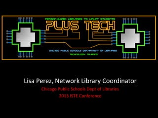Lisa Perez, Network Library Coordinator
Chicago Public Schools Dept of Libraries
2013 ISTE Conference
 