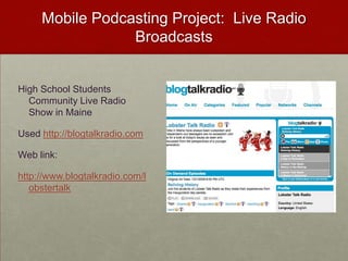 Mobile Podcasting Project:  Live Radio BroadcastsHigh School Students Community Live Radio Show in MaineUsed http://blogtalkradio.comWeb link:http://www.blogtalkradio.com/lobstertalk