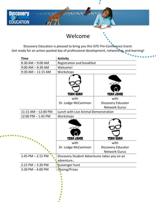 Welcome 
                                               
        Discovery Education is pleased to bring you this ISTE Pre‐Conference Event. 
Get ready for an action‐packed day of professional development, networking, and learning! 

      Time                     Activity 
      8:30 AM – 9:00 AM        Registration and breakfast 
      9:00 AM – 9:30 AM        Welcome! 
      9:30 AM – 11:15 AM       Workshops 
       



                                                                         
                                     Team Adam                 Team Jamie
                                        with                      with 
                               Dr. Lodge McCammon         Discovery Educator 
                                                            Network Gurus 
      11:15 AM – 12:00 PM      Lunch with Live Animal Demonstration 
      12:00 PM – 1:45 PM       Workshops 
       



                                                                          
                                     Team Jamie                 Team Adam
                                        with                       with 
                               Dr. Lodge McCammon          Discovery Educator 
                                                             Network Gurus 
      1:45 PM – 2:15 PM        Discovery Student Adventures takes you on an 
                               adventure… 
      2:15 PM – 3:30 PM        Scavenger hunt 
      3:30 PM – 4:00 PM        Closing/Prizes 
 