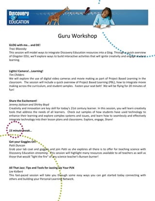 Guru Workshop 
 
GLOG with me... and DE! 
Traci Blazosky 
This session will model ways to integrate Discovery Education resources into a Glog. Through a quick overview 
of Glogster EDU, we'll explore ways to build interactive activities that will ignite creativity and engage student 
learning. 
 
 
Lights! Camera!...Learning! 
Tim Childers 
We will explore the use of digital video cameras and movie making as part of Project Based Learning in the 
classroom.  The session will include a quick overview of Project Based Learning (PBL), how to integrate movie 
making across the curriculum, and student samples.  Fasten your seat belt!  We will be flying for 20 minutes of 
fun! 
 
 
Share the Excitement! 
Jeremy Jackson and Shirley Boyd 
Creativity and innovation are key skill for today’s 21st century learner. In this session, you will learn creativity 
tools  that  address  the  needs  of  all  learners.    Check  out  samples  of  how  students  have  used  technology  to 
enhance their learning and explore complex systems and issues, and learn how to seamlessly and effectively 
integrate technology into their lesson plans and classrooms. Explore, engage, Share! 
 
 
15 minute break… 
 
 
Get your Goggles On! 
Patti Duncan 
Grab  your  lab  coat  and  goggles  and  join  Patti  as  she  explores  all  there  is  to  offer  for  teaching  science  with 
Discovery Education streaming.  This session will highlight many resources available to all teachers as well as 
those that would "light the fire" of any science teacher's Bunsen burner! 
 
 
All That Jazz: Tips and Tools for Jazzing Up Your PLN 
Lee Kolbert 
This  fast‐paced  session  will  take  you  through  some  easy  ways  you  can  get  started  today  connecting  with 
others and building your Personal Learning Network.           
 