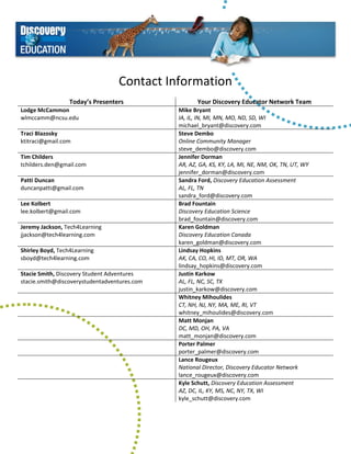Contact Information 
                                                
                  Today’s Presenters                      Your Discovery Educator Network Team 
Lodge McCammon                                     Mike Bryant 
wlmccamm@ncsu.edu                                  IA, IL, IN, MI, MN, MO, ND, SD, WI  
                                                   michael_bryant@discovery.com 
Traci Blazosky                                     Steve Dembo 
ktitraci@gmail.com                                 Online Community Manager 
                                                   steve_dembo@discovery.com 
Tim Childers                                       Jennifer Dorman 
tchilders.den@gmail.com                            AR, AZ, GA, KS, KY, LA, MI, NE, NM, OK, TN, UT, WY 
                                                   jennifer_dorman@discovery.com 
Patti Duncan                                       Sandra Ford, Discovery Education Assessment 
duncanpatti@gmail.com                              AL, FL, TN 
                                                   sandra_ford@discovery.com 
Lee Kolbert                                        Brad Fountain 
lee.kolbert@gmail.com                              Discovery Education Science 
                                                   brad_fountain@discovery.com 
Jeremy Jackson, Tech4Learning                      Karen Goldman 
jjackson@tech4learning.com                         Discovery Education Canada 
                                                   karen_goldman@discovery.com 
Shirley Boyd, Tech4Learning                        Lindsay Hopkins 
sboyd@tech4learning.com                            AK, CA, CO, HI, ID, MT, OR, WA 
                                                   lindsay_hopkins@discovery.com 
Stacie Smith, Discovery Student Adventures         Justin Karkow 
stacie.smith@discoverystudentadventures.com        AL, FL, NC, SC, TX 
                                                   justin_karkow@discovery.com 
                                                   Whitney Mihoulides 
                                                   CT, NH, NJ, NY, MA, ME, RI, VT 
                                                   whitney_mihoulides@discovery.com 
                                                   Matt Monjan 
                                                   DC, MD, OH, PA, VA 
                                                   matt_monjan@discovery.com 
                                                   Porter Palmer 
                                                   porter_palmer@discovery.com 
                                                   Lance Rougeux 
                                                   National Director, Discovery Educator Network 
                                                   lance_rougeux@discovery.com 
                                                   Kyle Schutt, Discovery Education Assessment 
                                                   AZ, DC, IL, KY, MS, NC, NY, TX, WI 
                                                   kyle_schutt@discovery.com 
 