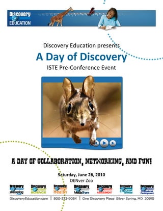  
          Discovery Education presents 

       A Day of Discovery 
         ISTE Pre‐Conference Event 




A day of collaboration, networking, and fun!
                            
               Saturday, June 26, 2010 
                     DENver Zoo
 
