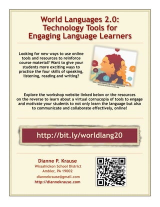 World Languages 2.0:
         Technology Tools for
      Engaging Language Learners

 Looking for new ways to use online
  tools and resources to reinforce
 course material? Want to give your
   students more exciting ways to
 practice the four skills of speaking,
   listening, reading and writing?
                                         http://w
                                                  ww.tigw
                                                         eb.org/i
                                                anoram
                                                       a/articles mages/express
                                                                 /31203        /p
                                                                        .jpg




    Explore the workshop website linked below or the resources
on the reverse to learn about a virtual cornucopia of tools to engage
 and motivate your students to not only learn the language but also
        to communicate and collaborate effectively, online!




           http://bit.ly/worldlang20


            Dianne P. Krause
          Wissahickon School District
              Ambler, PA 19002
           diannekrause@gmail.com
          http://diannekrause.com
 